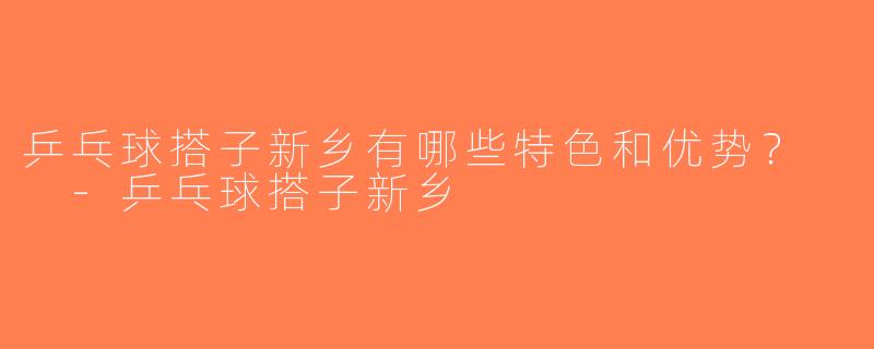 乒乓球搭子新乡有哪些特色和优势？  -乒乓球搭子新乡