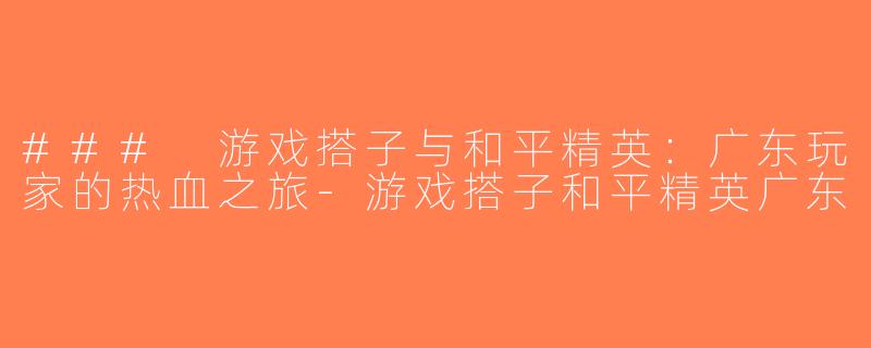 ### 游戏搭子与和平精英：广东玩家的热血之旅-游戏搭子和平精英广东