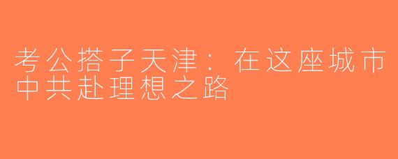 考公搭子天津：在这座城市中共赴理想之路