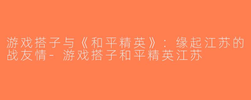 游戏搭子与《和平精英》：缘起江苏的战友情-游戏搭子和平精英江苏