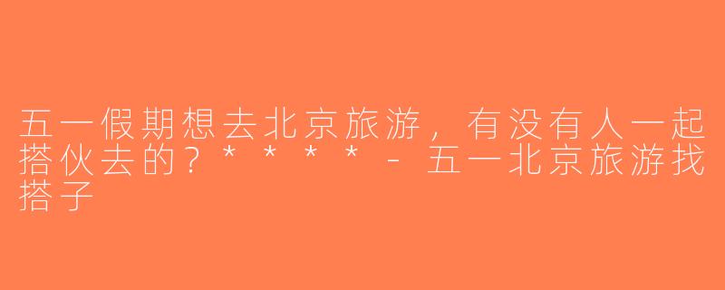 五一假期想去北京旅游，有没有人一起搭伙去的？****-五一北京旅游找搭子