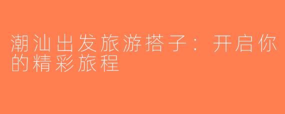 潮汕出发旅游搭子：开启你的精彩旅程