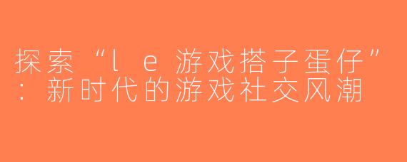 探索“le游戏搭子蛋仔”：新时代的游戏社交风潮