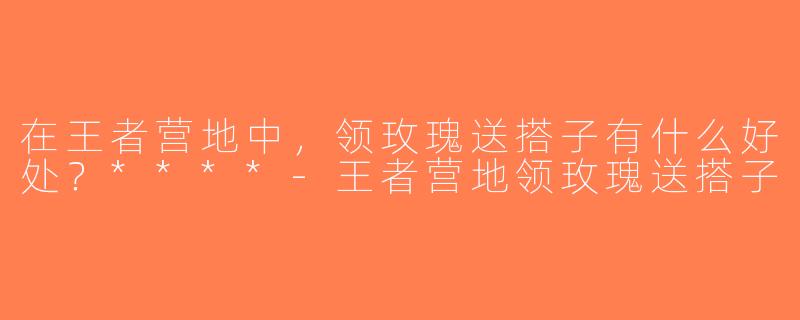 在王者营地中，领玫瑰送搭子有什么好处？****-王者营地领玫瑰送搭子