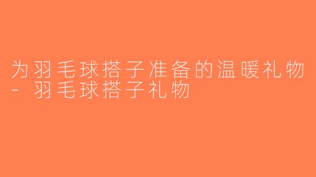 为羽毛球搭子准备的温暖礼物-羽毛球搭子礼物