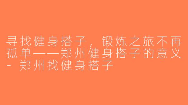 寻找健身搭子，锻炼之旅不再孤单——郑州健身搭子的意义-郑州找健身搭子
