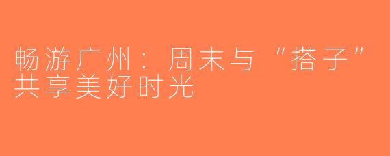畅游广州：周末与“搭子”共享美好时光