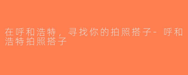 在呼和浩特，寻找你的拍照搭子-呼和浩特拍照搭子