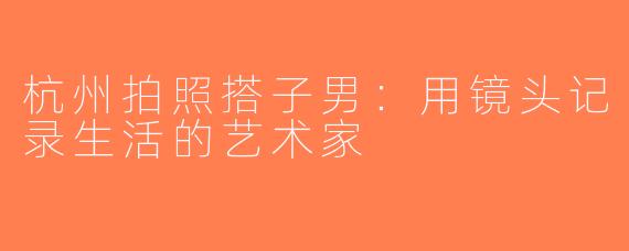 杭州拍照搭子男：用镜头记录生活的艺术家