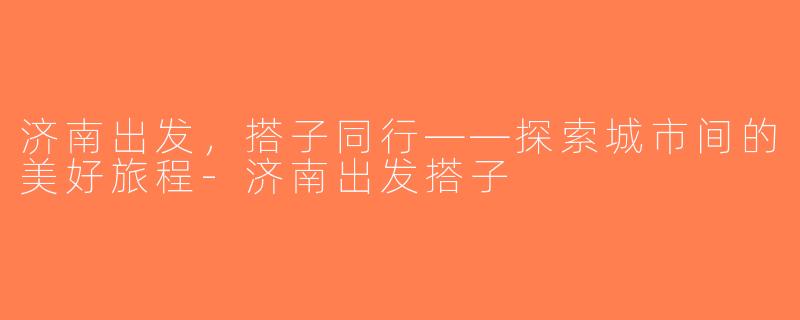 济南出发，搭子同行——探索城市间的美好旅程-济南出发搭子