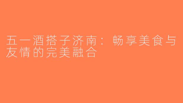 五一酒搭子济南：畅享美食与友情的完美融合
