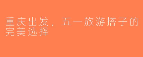 重庆出发，五一旅游搭子的完美选择
