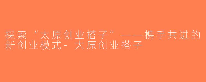 探索“太原创业搭子”——携手共进的新创业模式-太原创业搭子