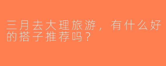 三月去大理旅游，有什么好的搭子推荐吗？  