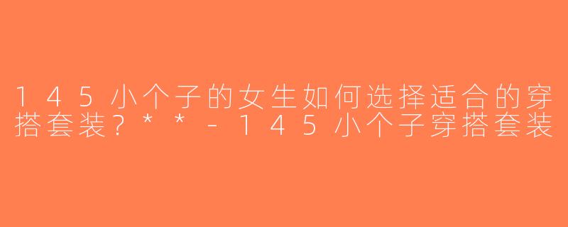 145小个子的女生如何选择适合的穿搭套装？**-145小个子穿搭套装