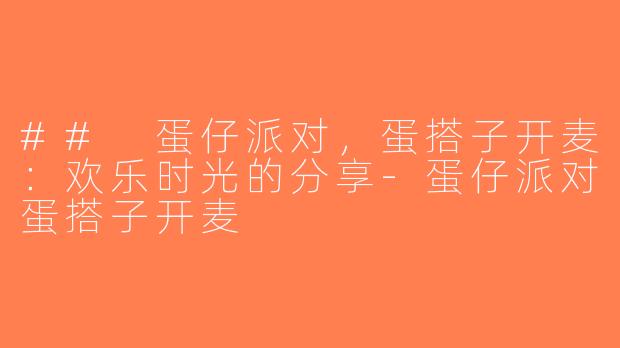 ## 蛋仔派对，蛋搭子开麦：欢乐时光的分享-蛋仔派对蛋搭子开麦
