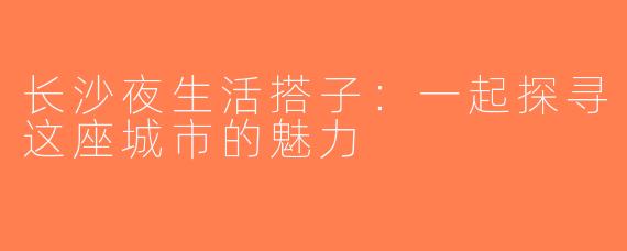 长沙夜生活搭子：一起探寻这座城市的魅力