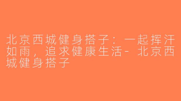 北京西城健身搭子：一起挥汗如雨，追求健康生活-北京西城健身搭子