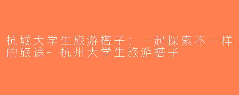 杭城大学生旅游搭子：一起探索不一样的旅途-杭州大学生旅游搭子