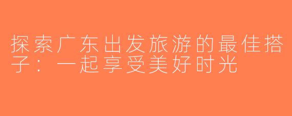 探索广东出发旅游的最佳搭子：一起享受美好时光