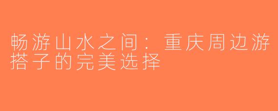 畅游山水之间：重庆周边游搭子的完美选择