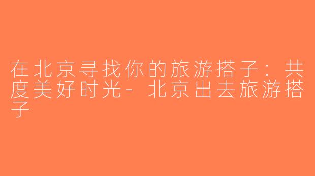 在北京寻找你的旅游搭子：共度美好时光-北京出去旅游搭子