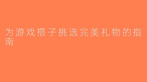 为游戏搭子挑选完美礼物的指南