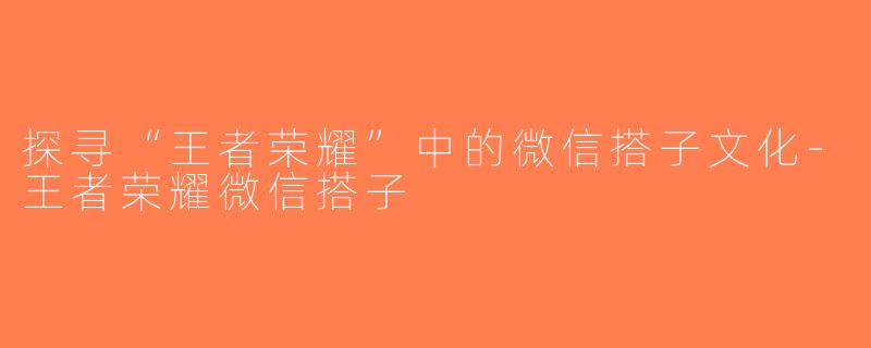 探寻“王者荣耀”中的微信搭子文化-王者荣耀微信搭子