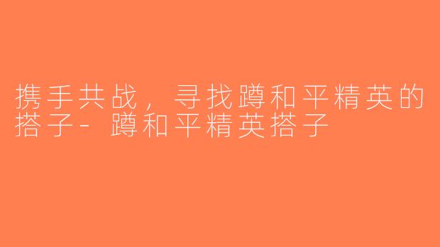 携手共战，寻找蹲和平精英的搭子-蹲和平精英搭子