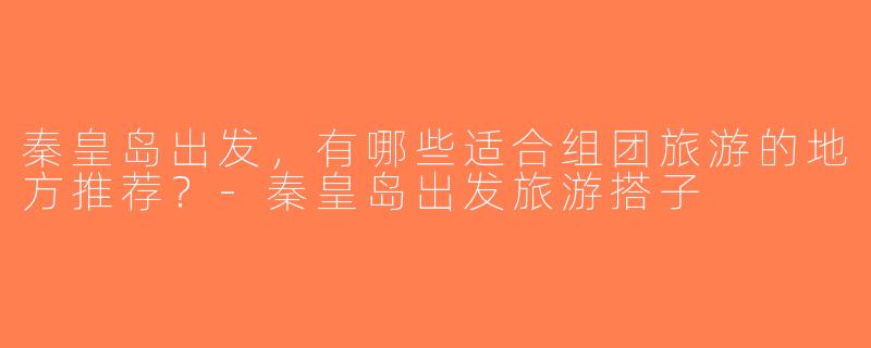 秦皇岛出发，有哪些适合组团旅游的地方推荐？-秦皇岛出发旅游搭子