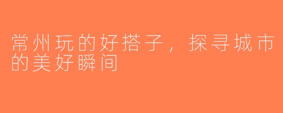 常州玩的好搭子，探寻城市的美好瞬间