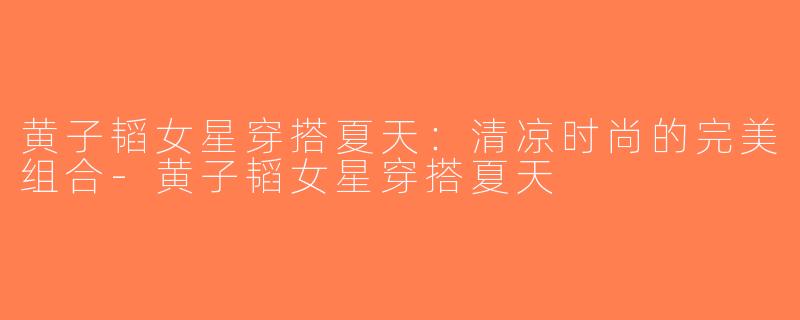 黄子韬女星穿搭夏天：清凉时尚的完美组合-黄子韬女星穿搭夏天