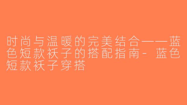 时尚与温暖的完美结合——蓝色短款袄子的搭配指南-蓝色短款袄子穿搭