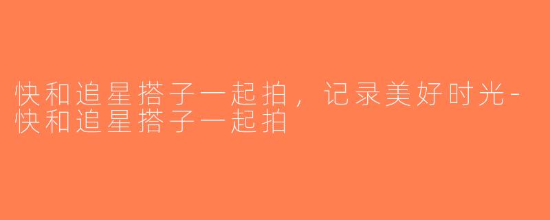 快和追星搭子一起拍，记录美好时光-快和追星搭子一起拍