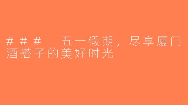 ### 五一假期，尽享厦门酒搭子的美好时光