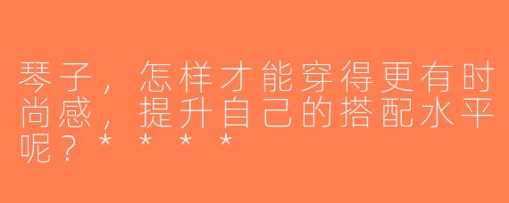 琴子，怎样才能穿得更有时尚感，提升自己的搭配水平呢？****