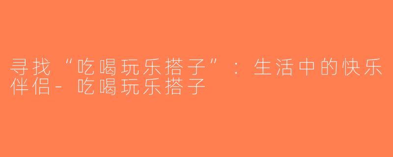 寻找“吃喝玩乐搭子”：生活中的快乐伴侣-吃喝玩乐搭子