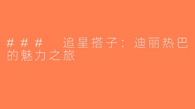 ### 追星搭子：迪丽热巴的魅力之旅