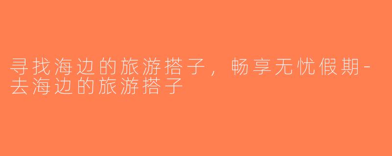 寻找海边的旅游搭子，畅享无忧假期-去海边的旅游搭子