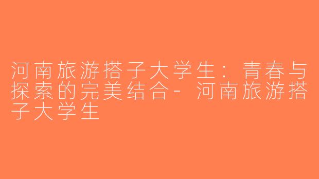河南旅游搭子大学生：青春与探索的完美结合-河南旅游搭子大学生