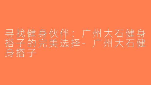 寻找健身伙伴：广州大石健身搭子的完美选择-广州大石健身搭子