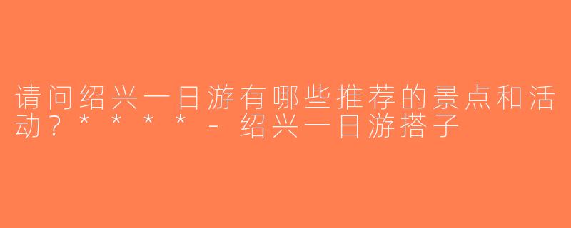 请问绍兴一日游有哪些推荐的景点和活动？****-绍兴一日游搭子