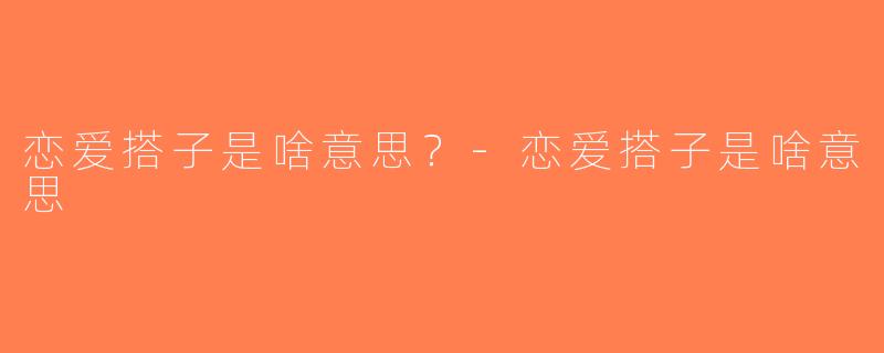 恋爱搭子是啥意思？-恋爱搭子是啥意思