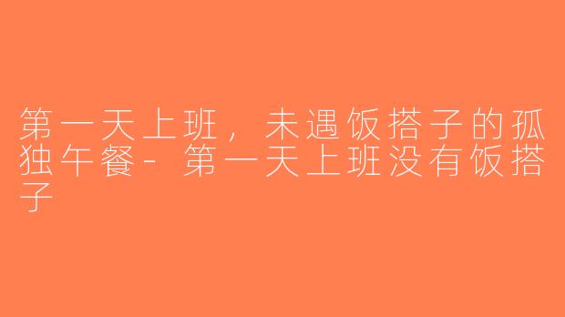 第一天上班，未遇饭搭子的孤独午餐-第一天上班没有饭搭子