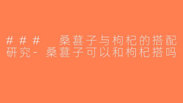 ### 桑葚子与枸杞的搭配研究-桑葚子可以和枸杞搭吗