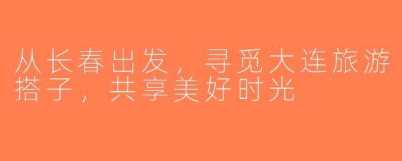 从长春出发，寻觅大连旅游搭子，共享美好时光
