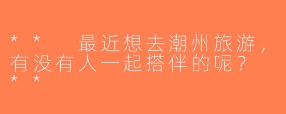 ** 最近想去潮州旅游，有没有人一起搭伴的呢？ **