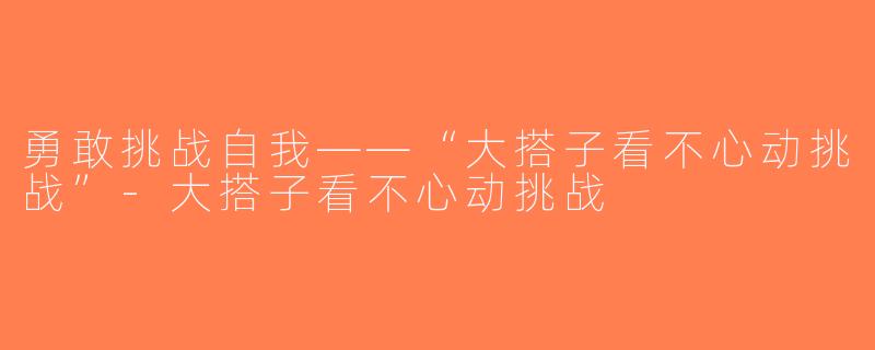 勇敢挑战自我——“大搭子看不心动挑战”-大搭子看不心动挑战
