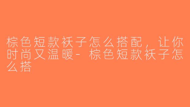 棕色短款袄子怎么搭配，让你时尚又温暖-棕色短款袄子怎么搭