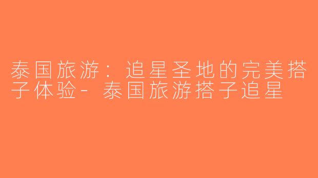 泰国旅游：追星圣地的完美搭子体验-泰国旅游搭子追星